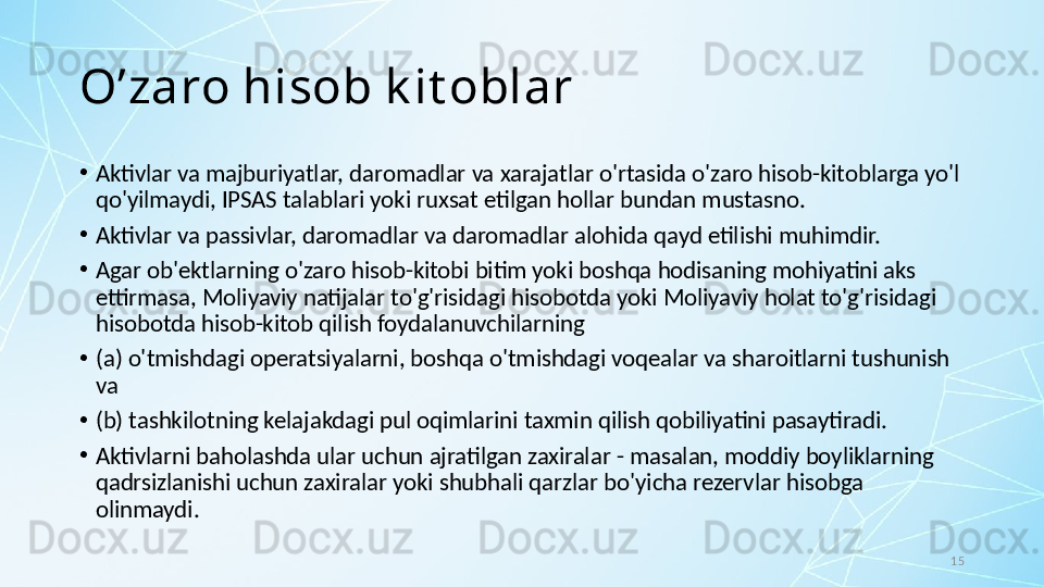 15O’zaro hisob k it oblar
•
Aktivlar va majburiyatlar, daromadlar va xarajatlar o'rtasida o'zaro hisob-kitoblarga yo'l 
qo'yilmaydi, IPSAS talablari yoki ruxsat etilgan hollar bundan mustasno.
•
Aktivlar va passivlar, daromadlar va daromadlar alohida qayd etilishi muhimdir. 
•
Agar ob'ektlarning o'zaro hisob-kitobi bitim yoki boshqa hodisaning mohiyatini aks 
ettirmasa, Moliyaviy natijalar to'g'risidagi hisobotda yoki Moliyaviy holat to'g'risidagi 
hisobotda hisob-kitob qilish foydalanuvchilarning 
•
(a) o'tmishdagi operatsiyalarni, boshqa o'tmishdagi voqealar va sharoitlarni tushunish 
va 
•
(b) tashkilotning kelajakdagi pul oqimlarini taxmin qilish qobiliyatini pasaytiradi. 
•
Aktivlarni baholashda ular uchun ajratilgan zaxiralar - masalan, moddiy boyliklarning 
qadrsizlanishi uchun zaxiralar yoki shubhali qarzlar bo'yicha rezervlar hisobga 
olinmaydi. 