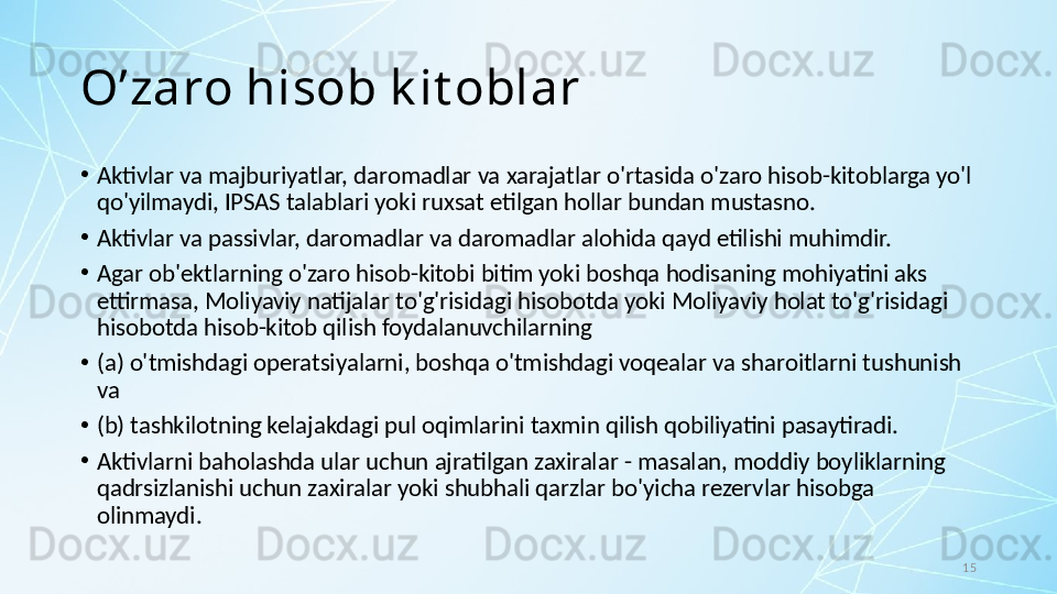15O’zaro hisob k it oblar
•
Aktivlar va majburiyatlar, daromadlar va xarajatlar o'rtasida o'zaro hisob-kitoblarga yo'l 
qo'yilmaydi, IPSAS talablari yoki ruxsat etilgan hollar bundan mustasno.
•
Aktivlar va passivlar, daromadlar va daromadlar alohida qayd etilishi muhimdir. 
•
Agar ob'ektlarning o'zaro hisob-kitobi bitim yoki boshqa hodisaning mohiyatini aks 
ettirmasa, Moliyaviy natijalar to'g'risidagi hisobotda yoki Moliyaviy holat to'g'risidagi 
hisobotda hisob-kitob qilish foydalanuvchilarning 
•
(a) o'tmishdagi operatsiyalarni, boshqa o'tmishdagi voqealar va sharoitlarni tushunish 
va 
•
(b) tashkilotning kelajakdagi pul oqimlarini taxmin qilish qobiliyatini pasaytiradi. 
•
Aktivlarni baholashda ular uchun ajratilgan zaxiralar - masalan, moddiy boyliklarning 
qadrsizlanishi uchun zaxiralar yoki shubhali qarzlar bo'yicha rezervlar hisobga 
olinmaydi.