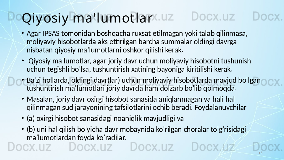 16Qiy osiy  ma'lumot lar
•
Agar IPSAS tomonidan boshqacha ruxsat etilmagan yoki talab qilinmasa, 
moliyaviy hisobotlarda aks ettirilgan barcha summalar oldingi davrga 
nisbatan qiyosiy maʼlumotlarni oshkor qilishi kerak.
•
  Qiyosiy ma'lumotlar, agar joriy davr uchun moliyaviy hisobotni tushunish 
uchun tegishli bo'lsa, tushuntirish xatining bayoniga kiritilishi kerak.
•
Ba'zi hollarda, oldingi davr(lar) uchun moliyaviy hisobotlarda mavjud bo'lgan 
tushuntirish ma'lumotlari joriy davrda ham dolzarb bo'lib qolmoqda. 
•
Masalan, joriy davr oxirgi hisobot sanasida aniqlanmagan va hali hal 
qilinmagan sud jarayonining tafsilotlarini ochib beradi. Foydalanuvchilar 
•
(a) oxirgi hisobot sanasidagi noaniqlik mavjudligi va 
•
(b) uni hal qilish bo'yicha davr mobaynida ko'rilgan choralar to'g'risidagi 
ma'lumotlardan foyda ko'radilar. 