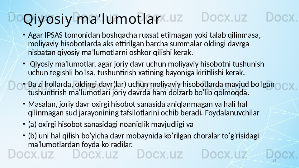 16Qiy osiy  ma'lumot lar
•
Agar IPSAS tomonidan boshqacha ruxsat etilmagan yoki talab qilinmasa, 
moliyaviy hisobotlarda aks ettirilgan barcha summalar oldingi davrga 
nisbatan qiyosiy maʼlumotlarni oshkor qilishi kerak.
•
  Qiyosiy ma'lumotlar, agar joriy davr uchun moliyaviy hisobotni tushunish 
uchun tegishli bo'lsa, tushuntirish xatining bayoniga kiritilishi kerak.
•
Ba'zi hollarda, oldingi davr(lar) uchun moliyaviy hisobotlarda mavjud bo'lgan 
tushuntirish ma'lumotlari joriy davrda ham dolzarb bo'lib qolmoqda. 
•
Masalan, joriy davr oxirgi hisobot sanasida aniqlanmagan va hali hal 
qilinmagan sud jarayonining tafsilotlarini ochib beradi. Foydalanuvchilar 
•
(a) oxirgi hisobot sanasidagi noaniqlik mavjudligi va 
•
(b) uni hal qilish bo'yicha davr mobaynida ko'rilgan choralar to'g'risidagi 
ma'lumotlardan foyda ko'radilar.