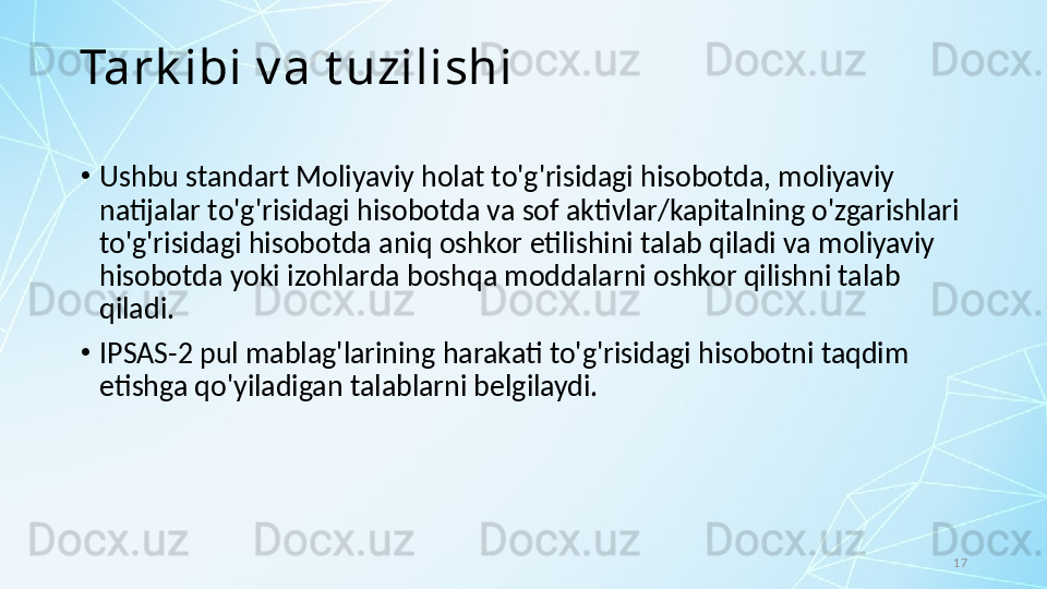 17Tark ibi v a t uzilishi
•
Ushbu standart Moliyaviy holat to'g'risidagi hisobotda, moliyaviy 
natijalar to'g'risidagi hisobotda va sof aktivlar/kapitalning o'zgarishlari 
to'g'risidagi hisobotda aniq oshkor etilishini talab qiladi va moliyaviy 
hisobotda yoki izohlarda boshqa moddalarni oshkor qilishni talab 
qiladi. 
•
IPSAS-2 pul mablag'larining harakati to'g'risidagi hisobotni taqdim 
etishga qo'yiladigan talablarni belgilaydi. 