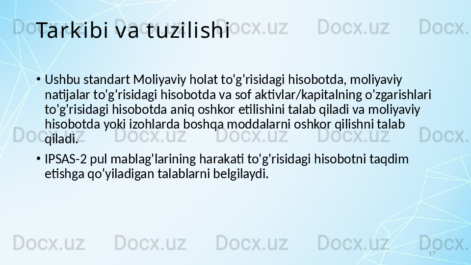 17Tark ibi v a t uzilishi
•
Ushbu standart Moliyaviy holat to'g'risidagi hisobotda, moliyaviy 
natijalar to'g'risidagi hisobotda va sof aktivlar/kapitalning o'zgarishlari 
to'g'risidagi hisobotda aniq oshkor etilishini talab qiladi va moliyaviy 
hisobotda yoki izohlarda boshqa moddalarni oshkor qilishni talab 
qiladi. 
•
IPSAS-2 pul mablag'larining harakati to'g'risidagi hisobotni taqdim 
etishga qo'yiladigan talablarni belgilaydi.