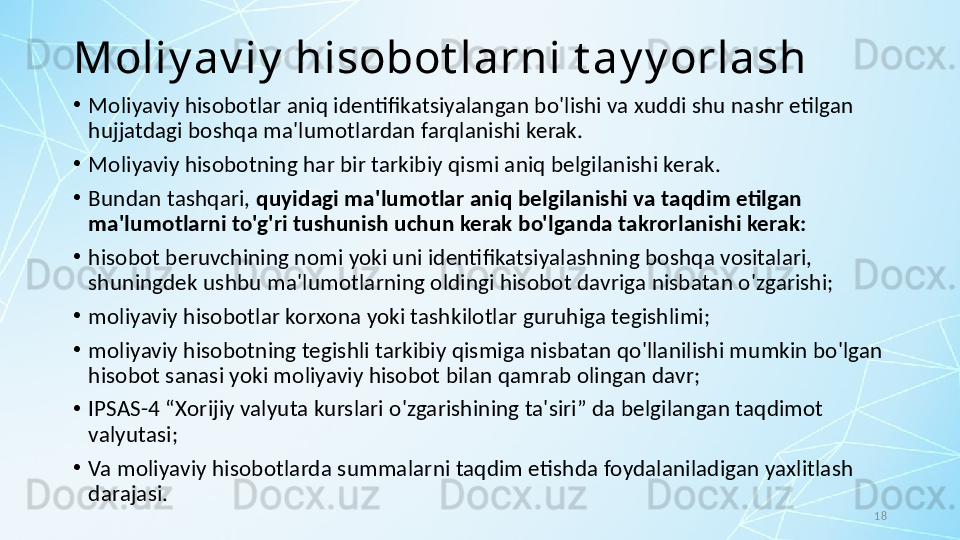 18Moliy av iy  hisobot larni t ay y orlash
•
Moliyaviy hisobotlar aniq identifikatsiyalangan bo'lishi va xuddi shu nashr etilgan 
hujjatdagi boshqa ma'lumotlardan farqlanishi kerak.
•
Moliyaviy hisobotning har bir tarkibiy qismi aniq belgilanishi kerak. 
•
Bundan tashqari,  quyidagi ma'lumotlar aniq belgilanishi va taqdim etilgan 
ma'lumotlarni to'g'ri tushunish uchun kerak bo'lganda takrorlanishi kerak:
•
hisobot beruvchining nomi yoki uni identifikatsiyalashning boshqa vositalari, 
shuningdek ushbu ma'lumotlarning oldingi hisobot davriga nisbatan o'zgarishi;
•
moliyaviy hisobotlar korxona yoki tashkilotlar guruhiga tegishlimi;
•
moliyaviy hisobotning tegishli tarkibiy qismiga nisbatan qo'llanilishi mumkin bo'lgan 
hisobot sanasi yoki moliyaviy hisobot bilan qamrab olingan davr;
•
IPSAS-4 “Xorijiy valyuta kurslari o'zgarishining ta'siri” da belgilangan taqdimot 
valyutasi; 
•
Va moliyaviy hisobotlarda summalarni taqdim etishda foydalaniladigan yaxlitlash 
darajasi. 