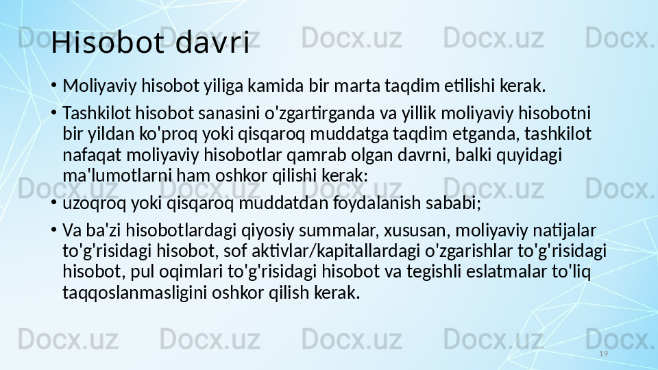 19Hisobot  dav ri
•
Moliyaviy hisobot yiliga kamida bir marta taqdim etilishi kerak. 
•
Tashkilot hisobot sanasini o'zgartirganda va yillik moliyaviy hisobotni 
bir yildan ko'proq yoki qisqaroq muddatga taqdim etganda, tashkilot 
nafaqat moliyaviy hisobotlar qamrab olgan davrni, balki quyidagi 
ma'lumotlarni ham oshkor qilishi kerak:
•
uzoqroq yoki qisqaroq muddatdan foydalanish sababi; 
•
Va ba'zi hisobotlardagi qiyosiy summalar, xususan, moliyaviy natijalar 
to'g'risidagi hisobot, sof aktivlar/kapitallardagi o'zgarishlar to'g'risidagi 
hisobot, pul oqimlari to'g'risidagi hisobot va tegishli eslatmalar to'liq 
taqqoslanmasligini oshkor qilish kerak. 