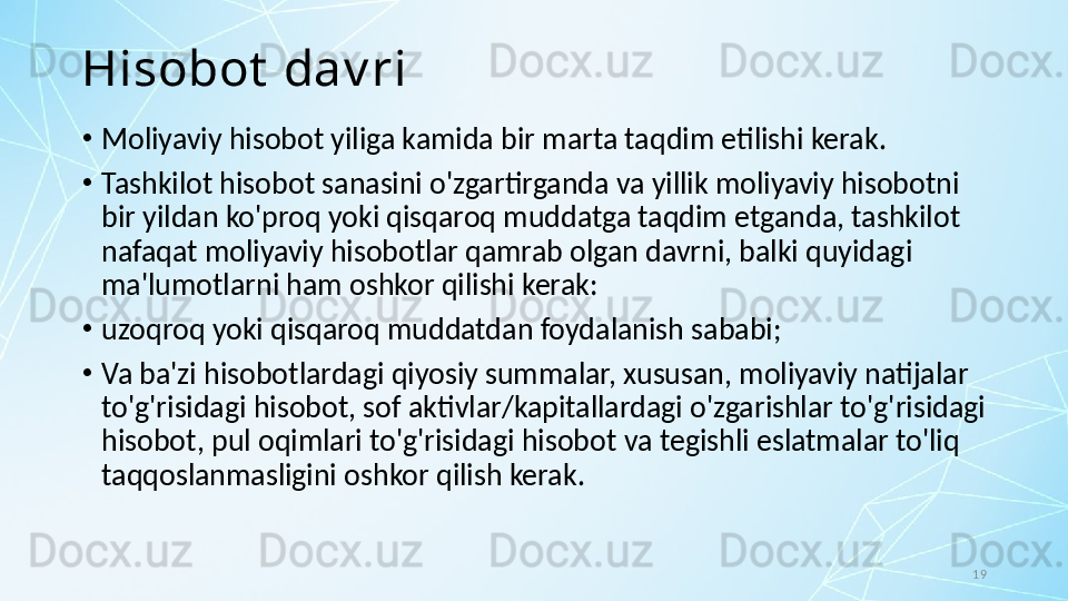 19Hisobot  dav ri
•
Moliyaviy hisobot yiliga kamida bir marta taqdim etilishi kerak. 
•
Tashkilot hisobot sanasini o'zgartirganda va yillik moliyaviy hisobotni 
bir yildan ko'proq yoki qisqaroq muddatga taqdim etganda, tashkilot 
nafaqat moliyaviy hisobotlar qamrab olgan davrni, balki quyidagi 
ma'lumotlarni ham oshkor qilishi kerak:
•
uzoqroq yoki qisqaroq muddatdan foydalanish sababi; 
•
Va ba'zi hisobotlardagi qiyosiy summalar, xususan, moliyaviy natijalar 
to'g'risidagi hisobot, sof aktivlar/kapitallardagi o'zgarishlar to'g'risidagi 
hisobot, pul oqimlari to'g'risidagi hisobot va tegishli eslatmalar to'liq 
taqqoslanmasligini oshkor qilish kerak.