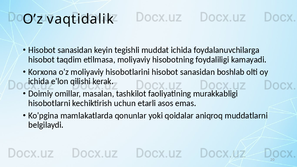 20O’z v aqt idalik
•
Hisobot sanasidan keyin tegishli muddat ichida foydalanuvchilarga 
hisobot taqdim etilmasa, moliyaviy hisobotning foydaliligi kamayadi. 
•
Korxona o'z moliyaviy hisobotlarini hisobot sanasidan boshlab olti oy 
ichida e'lon qilishi kerak. 
•
Doimiy omillar, masalan, tashkilot faoliyatining murakkabligi 
hisobotlarni kechiktirish uchun etarli asos emas. 
•
Ko'pgina mamlakatlarda qonunlar yoki qoidalar aniqroq muddatlarni 
belgilaydi. 