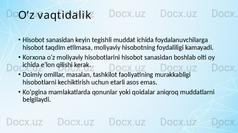 20O’z v aqt idalik
•
Hisobot sanasidan keyin tegishli muddat ichida foydalanuvchilarga 
hisobot taqdim etilmasa, moliyaviy hisobotning foydaliligi kamayadi. 
•
Korxona o'z moliyaviy hisobotlarini hisobot sanasidan boshlab olti oy 
ichida e'lon qilishi kerak. 
•
Doimiy omillar, masalan, tashkilot faoliyatining murakkabligi 
hisobotlarni kechiktirish uchun etarli asos emas. 
•
Ko'pgina mamlakatlarda qonunlar yoki qoidalar aniqroq muddatlarni 
belgilaydi.