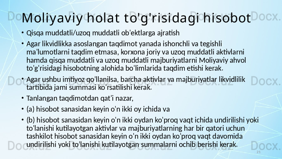 21Moliy av iy  holat  t o'g'risidagi hisobot
•
Qisqa muddatli/uzoq muddatli ob'ektlarga ajratish
•
Agar likvidlikka asoslangan taqdimot yanada ishonchli va tegishli 
ma'lumotlarni taqdim etmasa, korxona joriy va uzoq muddatli aktivlarni 
hamda qisqa muddatli va uzoq muddatli majburiyatlarni Moliyaviy ahvol 
to'g'risidagi hisobotning alohida bo'limlarida taqdim etishi kerak. 
•
Agar ushbu imtiyoz qo'llanilsa, barcha aktivlar va majburiyatlar likvidlilik 
tartibida jami summasi ko'rsatilishi kerak.
•
Tanlangan taqdimotdan qat'i nazar, 
•
(a) hisobot sanasidan keyin o'n ikki oy ichida va 
•
(b) hisobot sanasidan keyin o'n ikki oydan ko'proq vaqt ichida undirilishi yoki 
to'lanishi kutilayotgan aktivlar va majburiyatlarning har bir qatori uchun 
tashkilot hisobot sanasidan keyin o'n ikki oydan ko'proq vaqt davomida 
undirilishi yoki to'lanishi kutilayotgan summalarni ochib berishi kerak. 