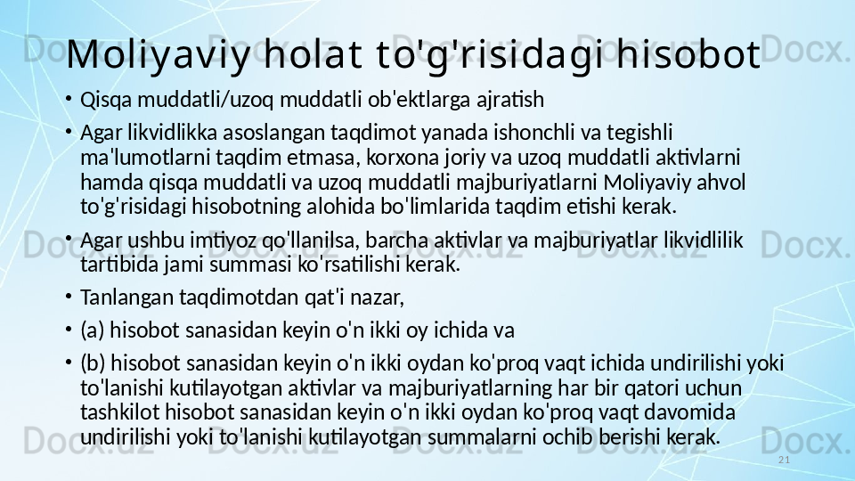 21Moliy av iy  holat  t o'g'risidagi hisobot
•
Qisqa muddatli/uzoq muddatli ob'ektlarga ajratish
•
Agar likvidlikka asoslangan taqdimot yanada ishonchli va tegishli 
ma'lumotlarni taqdim etmasa, korxona joriy va uzoq muddatli aktivlarni 
hamda qisqa muddatli va uzoq muddatli majburiyatlarni Moliyaviy ahvol 
to'g'risidagi hisobotning alohida bo'limlarida taqdim etishi kerak. 
•
Agar ushbu imtiyoz qo'llanilsa, barcha aktivlar va majburiyatlar likvidlilik 
tartibida jami summasi ko'rsatilishi kerak.
•
Tanlangan taqdimotdan qat'i nazar, 
•
(a) hisobot sanasidan keyin o'n ikki oy ichida va 
•
(b) hisobot sanasidan keyin o'n ikki oydan ko'proq vaqt ichida undirilishi yoki 
to'lanishi kutilayotgan aktivlar va majburiyatlarning har bir qatori uchun 
tashkilot hisobot sanasidan keyin o'n ikki oydan ko'proq vaqt davomida 
undirilishi yoki to'lanishi kutilayotgan summalarni ochib berishi kerak.