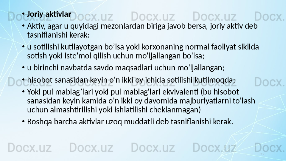 22•
Joriy aktivlar
•
Aktiv, agar u quyidagi mezonlardan biriga javob bersa, joriy aktiv deb 
tasniflanishi kerak:
•
u sotilishi kutilayotgan bo’lsa yoki korxonaning normal faoliyat siklida 
sotish yoki iste'mol qilish uchun mo'ljallangan bo'lsa;
•
u birinchi navbatda savdo maqsadlari uchun mo'ljallangan;
•
hisobot sanasidan keyin o'n ikki oy ichida sotilishi kutilmoqda; 
•
Yoki pul mablag’lari yoki pul mablag'lari ekvivalenti (bu hisobot 
sanasidan keyin kamida o'n ikki oy davomida majburiyatlarni to'lash 
uchun almashtirilishi yoki ishlatilishi cheklanmagan) 
•
Boshqa barcha aktivlar uzoq muddatli deb tasniflanishi kerak. 