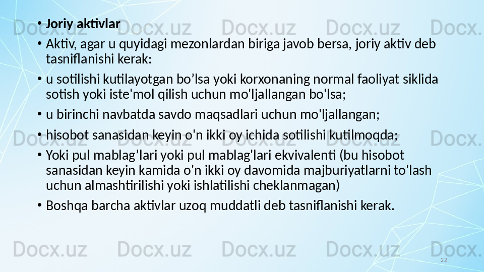 22•
Joriy aktivlar
•
Aktiv, agar u quyidagi mezonlardan biriga javob bersa, joriy aktiv deb 
tasniflanishi kerak:
•
u sotilishi kutilayotgan bo’lsa yoki korxonaning normal faoliyat siklida 
sotish yoki iste'mol qilish uchun mo'ljallangan bo'lsa;
•
u birinchi navbatda savdo maqsadlari uchun mo'ljallangan;
•
hisobot sanasidan keyin o'n ikki oy ichida sotilishi kutilmoqda; 
•
Yoki pul mablag’lari yoki pul mablag'lari ekvivalenti (bu hisobot 
sanasidan keyin kamida o'n ikki oy davomida majburiyatlarni to'lash 
uchun almashtirilishi yoki ishlatilishi cheklanmagan) 
•
Boshqa barcha aktivlar uzoq muddatli deb tasniflanishi kerak.