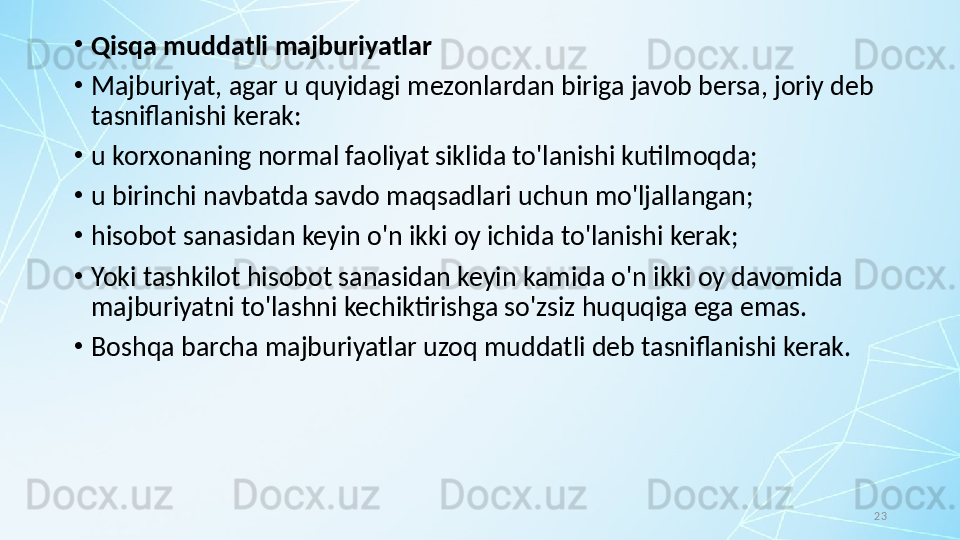 23•
Qisqa muddatli majburiyatlar
•
Majburiyat, agar u quyidagi mezonlardan biriga javob bersa, joriy deb 
tasniflanishi kerak:
•
u korxonaning normal faoliyat siklida to'lanishi kutilmoqda;
•
u birinchi navbatda savdo maqsadlari uchun mo'ljallangan;
•
hisobot sanasidan keyin o'n ikki oy ichida to'lanishi kerak;
•
Yoki tashkilot hisobot sanasidan keyin kamida o'n ikki oy davomida 
majburiyatni to'lashni kechiktirishga so'zsiz huquqiga ega emas.
•
Boshqa barcha majburiyatlar uzoq muddatli deb tasniflanishi kerak. 