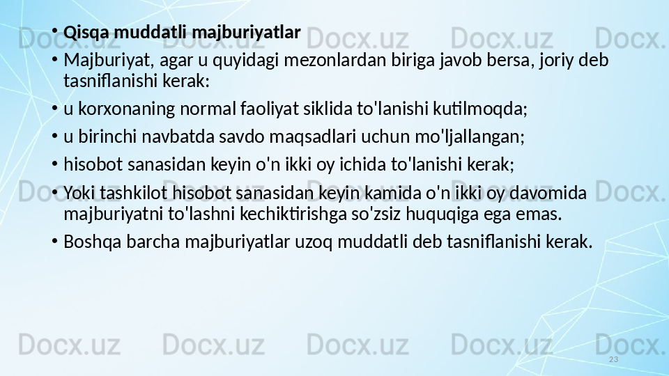 23•
Qisqa muddatli majburiyatlar
•
Majburiyat, agar u quyidagi mezonlardan biriga javob bersa, joriy deb 
tasniflanishi kerak:
•
u korxonaning normal faoliyat siklida to'lanishi kutilmoqda;
•
u birinchi navbatda savdo maqsadlari uchun mo'ljallangan;
•
hisobot sanasidan keyin o'n ikki oy ichida to'lanishi kerak;
•
Yoki tashkilot hisobot sanasidan keyin kamida o'n ikki oy davomida 
majburiyatni to'lashni kechiktirishga so'zsiz huquqiga ega emas.
•
Boshqa barcha majburiyatlar uzoq muddatli deb tasniflanishi kerak.