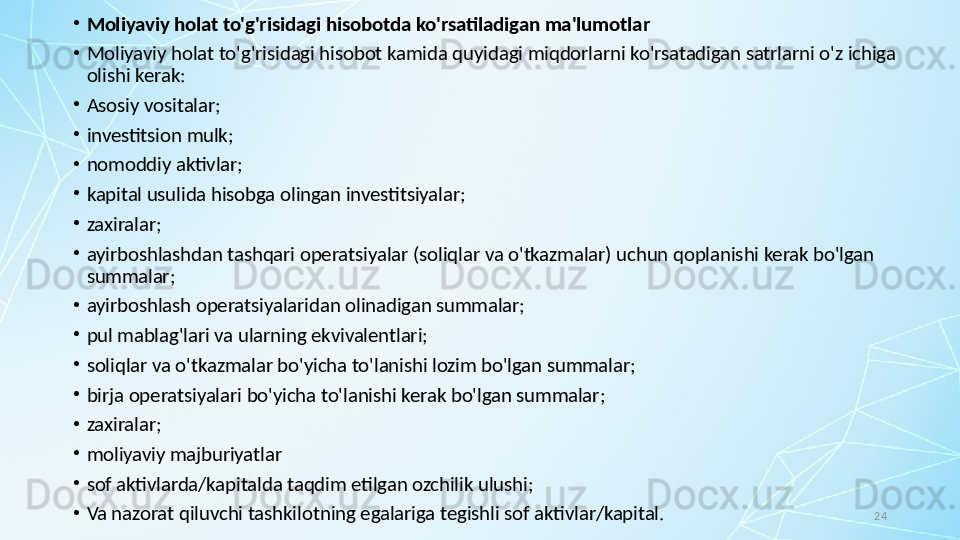 24•
Moliyaviy holat to'g'risidagi hisobotda ko'rsatiladigan ma'lumotlar
•
Moliyaviy holat to'g'risidagi hisobot kamida quyidagi miqdorlarni ko'rsatadigan satrlarni o'z ichiga 
olishi kerak:
•
Asosiy vositalar;
•
investitsion mulk;
•
nomoddiy aktivlar;
•
kapital usulida hisobga olingan investitsiyalar;
•
zaxiralar;
•
ayirboshlashdan tashqari operatsiyalar (soliqlar va o'tkazmalar) uchun qoplanishi kerak bo'lgan 
summalar;
•
ayirboshlash operatsiyalaridan olinadigan summalar;
•
pul mablag'lari va ularning ekvivalentlari;
•
soliqlar va o'tkazmalar bo'yicha to'lanishi lozim bo'lgan summalar;
•
birja operatsiyalari bo'yicha to'lanishi kerak bo'lgan summalar;
•
zaxiralar;
•
moliyaviy majburiyatlar 
•
sof aktivlarda/kapitalda taqdim etilgan ozchilik ulushi; 
•
Va nazorat qiluvchi tashkilotning egalariga tegishli sof aktivlar/kapital. 