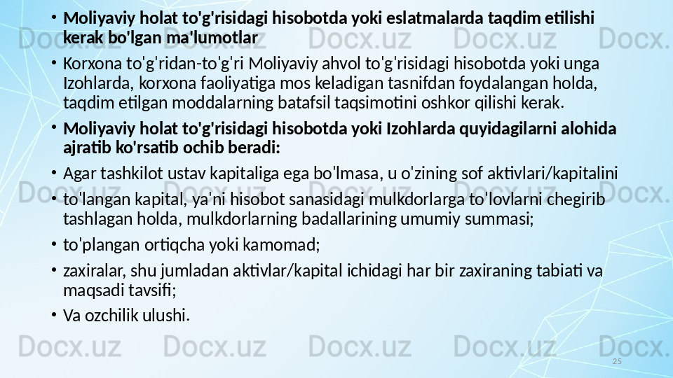 25•
Moliyaviy holat to'g'risidagi hisobotda yoki eslatmalarda taqdim etilishi 
kerak bo'lgan ma'lumotlar
•
Korxona to'g'ridan-to'g'ri Moliyaviy ahvol to'g'risidagi hisobotda yoki unga 
Izohlarda, korxona faoliyatiga mos keladigan tasnifdan foydalangan holda, 
taqdim etilgan moddalarning batafsil taqsimotini oshkor qilishi kerak.
•
Moliyaviy holat to'g'risidagi hisobotda yoki Izohlarda quyidagilarni alohida 
ajratib ko'rsatib ochib beradi: 
•
Agar tashkilot ustav kapitaliga ega bo'lmasa, u o'zining sof aktivlari/kapitalini
•
to'langan kapital, ya'ni hisobot sanasidagi mulkdorlarga to'lovlarni chegirib 
tashlagan holda, mulkdorlarning badallarining umumiy summasi;
•
to'plangan ortiqcha yoki kamomad;
•
zaxiralar, shu jumladan aktivlar/kapital ichidagi har bir zaxiraning tabiati va 
maqsadi tavsifi; 
•
Va ozchilik ulushi. 