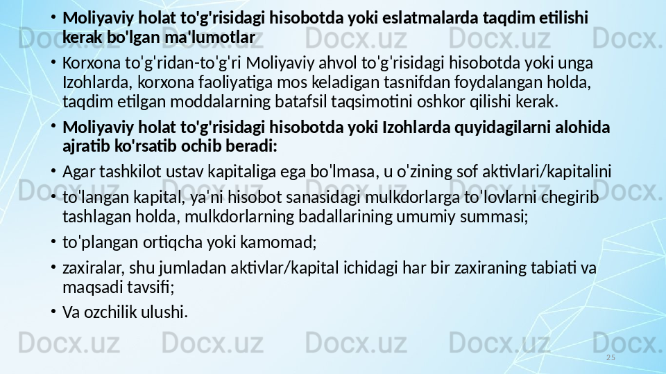 25•
Moliyaviy holat to'g'risidagi hisobotda yoki eslatmalarda taqdim etilishi 
kerak bo'lgan ma'lumotlar
•
Korxona to'g'ridan-to'g'ri Moliyaviy ahvol to'g'risidagi hisobotda yoki unga 
Izohlarda, korxona faoliyatiga mos keladigan tasnifdan foydalangan holda, 
taqdim etilgan moddalarning batafsil taqsimotini oshkor qilishi kerak.
•
Moliyaviy holat to'g'risidagi hisobotda yoki Izohlarda quyidagilarni alohida 
ajratib ko'rsatib ochib beradi: 
•
Agar tashkilot ustav kapitaliga ega bo'lmasa, u o'zining sof aktivlari/kapitalini
•
to'langan kapital, ya'ni hisobot sanasidagi mulkdorlarga to'lovlarni chegirib 
tashlagan holda, mulkdorlarning badallarining umumiy summasi;
•
to'plangan ortiqcha yoki kamomad;
•
zaxiralar, shu jumladan aktivlar/kapital ichidagi har bir zaxiraning tabiati va 
maqsadi tavsifi; 
•
Va ozchilik ulushi.