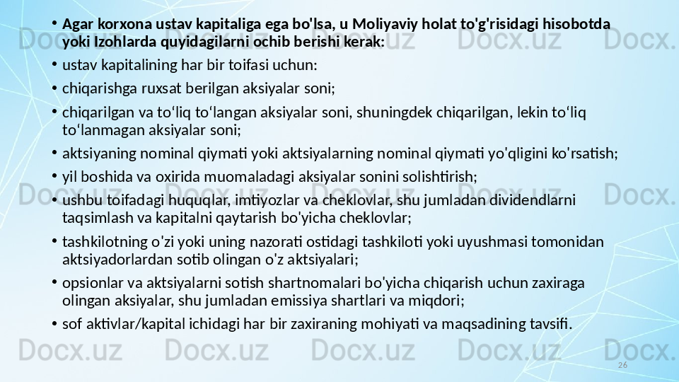 26•
Agar korxona ustav kapitaliga ega bo'lsa, u Moliyaviy holat to'g'risidagi hisobotda 
yoki Izohlarda quyidagilarni ochib berishi kerak:
•
ustav kapitalining har bir toifasi uchun:
•
chiqarishga ruxsat berilgan aksiyalar soni;
•
chiqarilgan va to‘liq to‘langan aksiyalar soni, shuningdek chiqarilgan, lekin to‘liq 
to‘lanmagan aksiyalar soni;
•
aktsiyaning nominal qiymati yoki aktsiyalarning nominal qiymati yo'qligini ko'rsatish;
•
yil boshida va oxirida muomaladagi aksiyalar sonini solishtirish;
•
ushbu toifadagi huquqlar, imtiyozlar va cheklovlar, shu jumladan dividendlarni 
taqsimlash va kapitalni qaytarish bo'yicha cheklovlar;
•
tashkilotning o'zi yoki uning nazorati ostidagi tashkiloti yoki uyushmasi tomonidan 
aktsiyadorlardan sotib olingan o'z aktsiyalari; 
•
opsionlar va aktsiyalarni sotish shartnomalari bo'yicha chiqarish uchun zaxiraga 
olingan aksiyalar, shu jumladan emissiya shartlari va miqdori; 
•
sof aktivlar/kapital ichidagi har bir zaxiraning mohiyati va maqsadining tavsifi. 