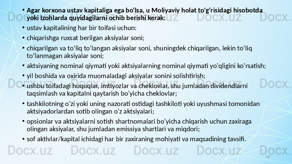 26•
Agar korxona ustav kapitaliga ega bo'lsa, u Moliyaviy holat to'g'risidagi hisobotda 
yoki Izohlarda quyidagilarni ochib berishi kerak:
•
ustav kapitalining har bir toifasi uchun:
•
chiqarishga ruxsat berilgan aksiyalar soni;
•
chiqarilgan va to‘liq to‘langan aksiyalar soni, shuningdek chiqarilgan, lekin to‘liq 
to‘lanmagan aksiyalar soni;
•
aktsiyaning nominal qiymati yoki aktsiyalarning nominal qiymati yo'qligini ko'rsatish;
•
yil boshida va oxirida muomaladagi aksiyalar sonini solishtirish;
•
ushbu toifadagi huquqlar, imtiyozlar va cheklovlar, shu jumladan dividendlarni 
taqsimlash va kapitalni qaytarish bo'yicha cheklovlar;
•
tashkilotning o'zi yoki uning nazorati ostidagi tashkiloti yoki uyushmasi tomonidan 
aktsiyadorlardan sotib olingan o'z aktsiyalari; 
•
opsionlar va aktsiyalarni sotish shartnomalari bo'yicha chiqarish uchun zaxiraga 
olingan aksiyalar, shu jumladan emissiya shartlari va miqdori; 
•
sof aktivlar/kapital ichidagi har bir zaxiraning mohiyati va maqsadining tavsifi.