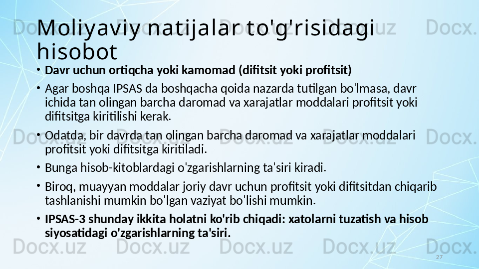 27Moliy av iy  nat ijalar t o'g'risidagi 
hisobot
•
Davr uchun ortiqcha yoki kamomad (difitsit yoki profitsit)
•
Agar boshqa IPSAS da boshqacha qoida nazarda tutilgan bo'lmasa, davr 
ichida tan olingan barcha daromad va xarajatlar moddalari profitsit yoki 
difitsitga kiritilishi kerak.
•
Odatda, bir davrda tan olingan barcha daromad va xarajatlar moddalari 
profitsit yoki difitsitga kiritiladi. 
•
Bunga hisob-kitoblardagi o'zgarishlarning ta'siri kiradi. 
•
Biroq, muayyan moddalar joriy davr uchun profitsit yoki difitsitdan chiqarib 
tashlanishi mumkin bo'lgan vaziyat bo'lishi mumkin. 
•
IPSAS-3 shunday ikkita holatni ko'rib chiqadi: xatolarni tuzatish va hisob 
siyosatidagi o'zgarishlarning ta'siri. 