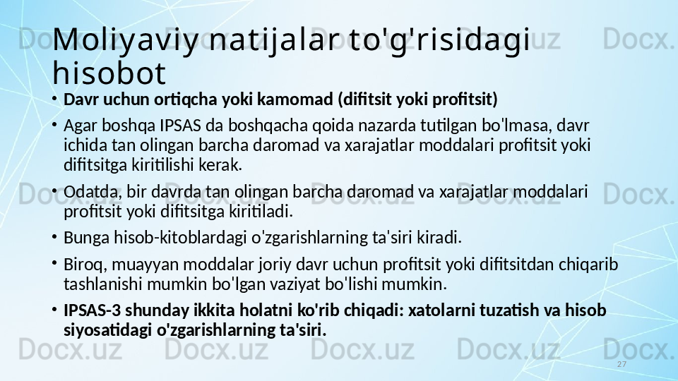 27Moliy av iy  nat ijalar t o'g'risidagi 
hisobot
•
Davr uchun ortiqcha yoki kamomad (difitsit yoki profitsit)
•
Agar boshqa IPSAS da boshqacha qoida nazarda tutilgan bo'lmasa, davr 
ichida tan olingan barcha daromad va xarajatlar moddalari profitsit yoki 
difitsitga kiritilishi kerak.
•
Odatda, bir davrda tan olingan barcha daromad va xarajatlar moddalari 
profitsit yoki difitsitga kiritiladi. 
•
Bunga hisob-kitoblardagi o'zgarishlarning ta'siri kiradi. 
•
Biroq, muayyan moddalar joriy davr uchun profitsit yoki difitsitdan chiqarib 
tashlanishi mumkin bo'lgan vaziyat bo'lishi mumkin. 
•
IPSAS-3 shunday ikkita holatni ko'rib chiqadi: xatolarni tuzatish va hisob 
siyosatidagi o'zgarishlarning ta'siri.