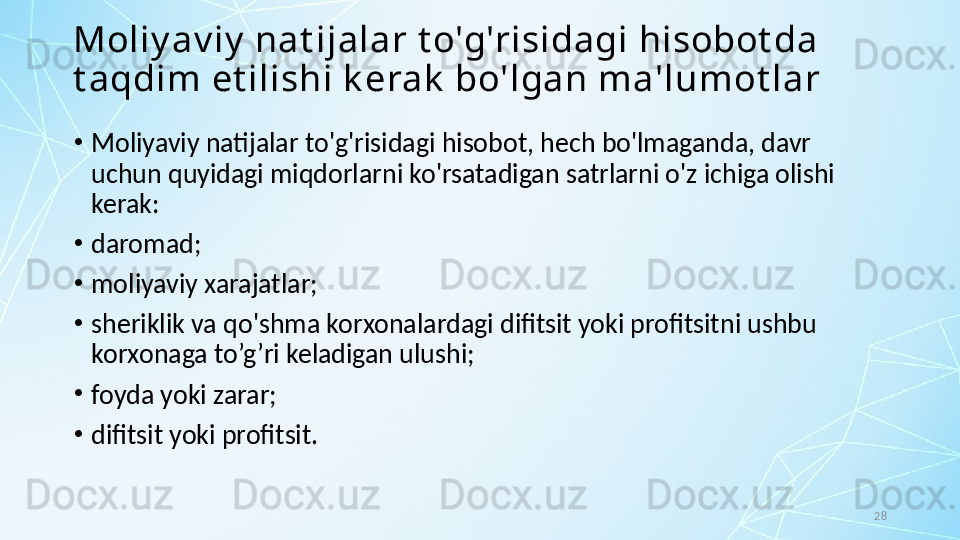 28Moliy av iy  nat ijalar t o'g'risidagi hisobot da 
t aqdim et ilishi k erak  bo'lgan ma'lumot lar
•
Moliyaviy natijalar to'g'risidagi hisobot, hech bo'lmaganda, davr 
uchun quyidagi miqdorlarni ko'rsatadigan satrlarni o'z ichiga olishi 
kerak:
•
daromad;
•
moliyaviy xarajatlar;
•
sheriklik va qo'shma korxonalardagi difitsit yoki profitsitni ushbu 
korxonaga to’g’ri keladigan ulushi;
•
foyda yoki zarar; 
•
difitsit yoki profitsit. 