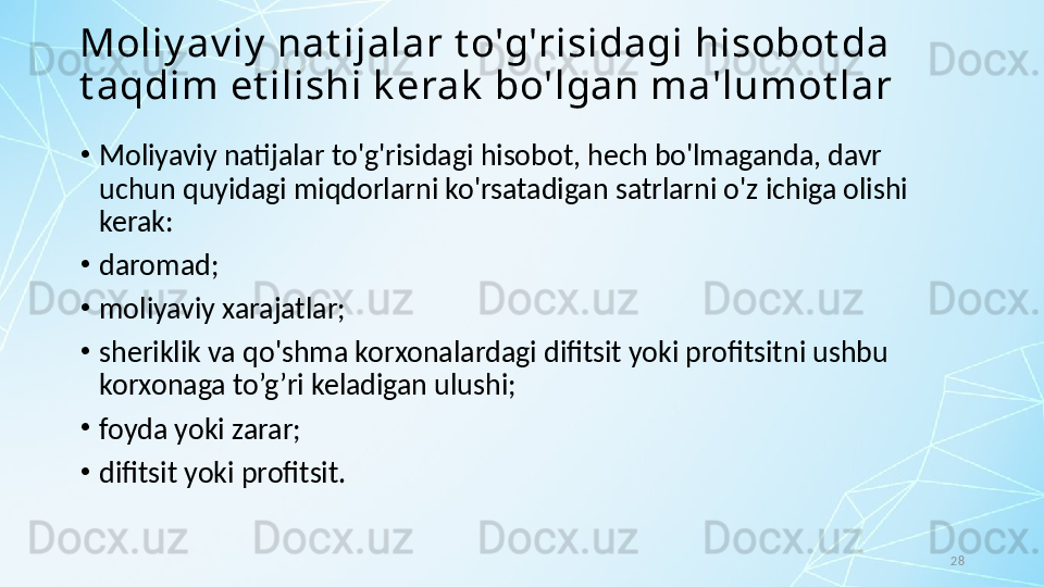 28Moliy av iy  nat ijalar t o'g'risidagi hisobot da 
t aqdim et ilishi k erak  bo'lgan ma'lumot lar
•
Moliyaviy natijalar to'g'risidagi hisobot, hech bo'lmaganda, davr 
uchun quyidagi miqdorlarni ko'rsatadigan satrlarni o'z ichiga olishi 
kerak:
•
daromad;
•
moliyaviy xarajatlar;
•
sheriklik va qo'shma korxonalardagi difitsit yoki profitsitni ushbu 
korxonaga to’g’ri keladigan ulushi;
•
foyda yoki zarar; 
•
difitsit yoki profitsit.