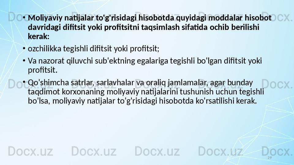 29•
Moliyaviy natijalar to'g'risidagi hisobotda quyidagi moddalar hisobot 
davridagi difitsit yoki profitsitni taqsimlash sifatida ochib berilishi 
kerak:
•
ozchilikka tegishli difitsit yoki profitsit; 
•
Va nazorat qiluvchi sub'ektning egalariga tegishli bo'lgan difitsit yoki 
profitsit.
•
Qo'shimcha satrlar, sarlavhalar va oraliq jamlamalar, agar bunday 
taqdimot korxonaning moliyaviy natijalarini tushunish uchun tegishli 
bo'lsa, moliyaviy natijalar to'g'risidagi hisobotda ko'rsatilishi kerak. 