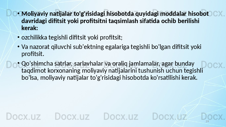 29•
Moliyaviy natijalar to'g'risidagi hisobotda quyidagi moddalar hisobot 
davridagi difitsit yoki profitsitni taqsimlash sifatida ochib berilishi 
kerak:
•
ozchilikka tegishli difitsit yoki profitsit; 
•
Va nazorat qiluvchi sub'ektning egalariga tegishli bo'lgan difitsit yoki 
profitsit.
•
Qo'shimcha satrlar, sarlavhalar va oraliq jamlamalar, agar bunday 
taqdimot korxonaning moliyaviy natijalarini tushunish uchun tegishli 
bo'lsa, moliyaviy natijalar to'g'risidagi hisobotda ko'rsatilishi kerak.
