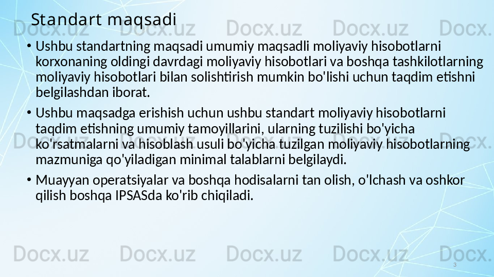 3St andart  maqsadi
•
Ushbu standartning maqsadi umumiy maqsadli moliyaviy hisobotlarni 
korxonaning oldingi davrdagi moliyaviy hisobotlari va boshqa tashkilotlarning 
moliyaviy hisobotlari bilan solishtirish mumkin bo'lishi uchun taqdim etishni 
belgilashdan iborat. 
•
Ushbu maqsadga erishish uchun ushbu standart moliyaviy hisobotlarni 
taqdim etishning umumiy tamoyillarini, ularning tuzilishi bo'yicha 
ko'rsatmalarni va hisoblash usuli bo'yicha tuzilgan moliyaviy hisobotlarning 
mazmuniga qo'yiladigan minimal talablarni belgilaydi. 
•
Muayyan operatsiyalar va boshqa hodisalarni tan olish, o'lchash va oshkor 
qilish boshqa IPSASda ko'rib chiqiladi. 