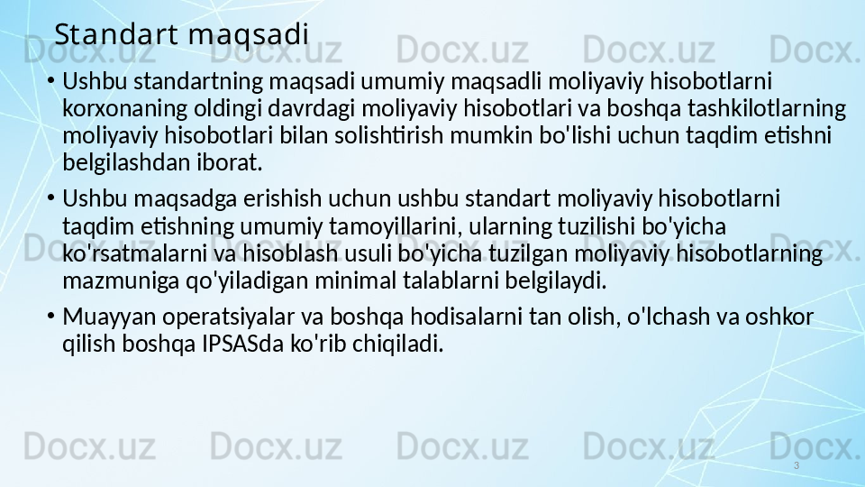 3St andart  maqsadi
•
Ushbu standartning maqsadi umumiy maqsadli moliyaviy hisobotlarni 
korxonaning oldingi davrdagi moliyaviy hisobotlari va boshqa tashkilotlarning 
moliyaviy hisobotlari bilan solishtirish mumkin bo'lishi uchun taqdim etishni 
belgilashdan iborat. 
•
Ushbu maqsadga erishish uchun ushbu standart moliyaviy hisobotlarni 
taqdim etishning umumiy tamoyillarini, ularning tuzilishi bo'yicha 
ko'rsatmalarni va hisoblash usuli bo'yicha tuzilgan moliyaviy hisobotlarning 
mazmuniga qo'yiladigan minimal talablarni belgilaydi. 
•
Muayyan operatsiyalar va boshqa hodisalarni tan olish, o'lchash va oshkor 
qilish boshqa IPSASda ko'rib chiqiladi.