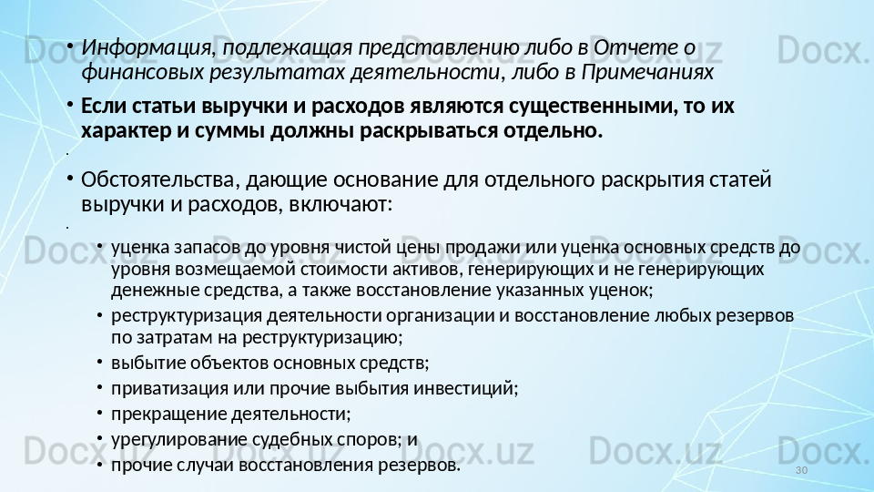 30•
Информация, подлежащая представлению либо в Отчете о 
финансовых результатах деятельности, либо в Примечаниях
•
Если статьи выручки и расходов являются существенными, то их 
характер и суммы должны раскрываться отдельно.
•
 
•
Обстоятельства, дающие основание для отдельного раскрытия статей 
выручки и расходов, включают:
•
 
•
уценка запасов до уровня чистой цены продажи или уценка основных средств до 
уровня возмещаемой стоимости активов, генерирующих и не генерирующих 
денежные средства, а также восстановление указанных уценок;
•
реструктуризация деятельности организации и восстановление любых резервов 
по затратам на реструктуризацию;
•
выбытие объектов основных средств;
•
приватизация или прочие выбытия инвестиций;
•
прекращение деятельности;
•
урегулирование судебных споров; и
•
прочие случаи восстановления резервов. 