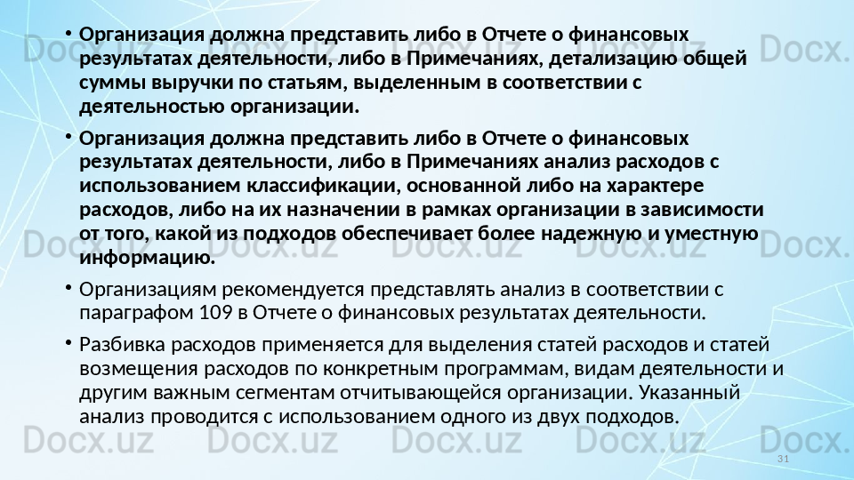 31•
Организация должна представить либо в Отчете о финансовых 
результатах деятельности, либо в Примечаниях, детализацию общей 
суммы выручки по статьям, выделенным в соответствии с 
деятельностью организации.
•
Организация должна представить либо в Отчете о финансовых 
результатах деятельности, либо в Примечаниях анализ расходов с 
использованием классификации, основанной либо на характере 
расходов, либо на их назначении в рамках организации в зависимости 
от того, какой из подходов обеспечивает более надежную и уместную 
информацию.
•
Организациям рекомендуется представлять анализ в соответствии с 
параграфом 109 в Отчете о финансовых результатах деятельности.
•
Разбивка расходов применяется для выделения статей расходов и статей 
возмещения расходов по конкретным программам, видам деятельности и 
другим важным сегментам отчитывающейся организации.  Указанный 
анализ проводится с использованием одного из двух подходов. 