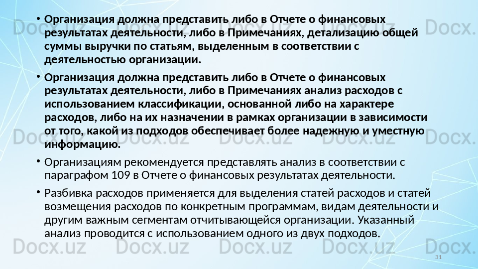 31•
Организация должна представить либо в Отчете о финансовых 
результатах деятельности, либо в Примечаниях, детализацию общей 
суммы выручки по статьям, выделенным в соответствии с 
деятельностью организации.
•
Организация должна представить либо в Отчете о финансовых 
результатах деятельности, либо в Примечаниях анализ расходов с 
использованием классификации, основанной либо на характере 
расходов, либо на их назначении в рамках организации в зависимости 
от того, какой из подходов обеспечивает более надежную и уместную 
информацию.
•
Организациям рекомендуется представлять анализ в соответствии с 
параграфом 109 в Отчете о финансовых результатах деятельности.
•
Разбивка расходов применяется для выделения статей расходов и статей 
возмещения расходов по конкретным программам, видам деятельности и 
другим важным сегментам отчитывающейся организации.  Указанный 
анализ проводится с использованием одного из двух подходов.