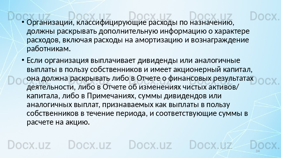 34•
Организации, классифицирующие расходы по назначению, 
должны раскрывать дополнительную информацию о характере 
расходов, включая расходы на амортизацию и вознаграждение 
работникам.
•
Если организация выплачивает дивиденды или аналогичные 
выплаты в пользу собственников и имеет акционерный капитал, 
она должна раскрывать либо в Отчете о финансовых результатах 
деятельности, либо в Отчете об изменениях чистых активов/ 
капитала, либо в Примечаниях, суммы дивидендов или 
аналогичных выплат, признаваемых как выплаты в пользу 
собственников в течение периода, и соответствующие суммы в 
расчете на акцию. 