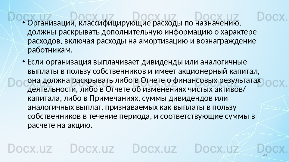 34•
Организации, классифицирующие расходы по назначению, 
должны раскрывать дополнительную информацию о характере 
расходов, включая расходы на амортизацию и вознаграждение 
работникам.
•
Если организация выплачивает дивиденды или аналогичные 
выплаты в пользу собственников и имеет акционерный капитал, 
она должна раскрывать либо в Отчете о финансовых результатах 
деятельности, либо в Отчете об изменениях чистых активов/ 
капитала, либо в Примечаниях, суммы дивидендов или 
аналогичных выплат, признаваемых как выплаты в пользу 
собственников в течение периода, и соответствующие суммы в 
расчете на акцию.