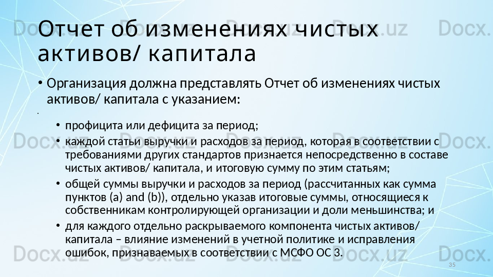 35Отчет об и зм енени ях  чи сты х  
ак ти вов/ к апи тала
•
Организация должна представлять Отчет об изменениях чистых 
активов/ капитала с указанием:
•
 
•
профицита или дефицита за период;
•
каждой статьи выручки и расходов за период, которая в соответствии с 
требованиями других стандартов признается непосредственно в составе 
чистых активов/ капитала, и итоговую сумму по этим статьям;
•
общей суммы выручки и расходов за период (рассчитанных как сумма 
пунктов ( a )  and  ( b )), отдельно указав итоговые суммы, относящиеся к 
собственникам контролирующей организации и доли меньшинства; и
•
для каждого отдельно раскрываемого компонента чистых активов/ 
капитала – влияние изменений в учетной политике и исправления 
ошибок, признаваемых в соответствии с МСФО ОС 3. 