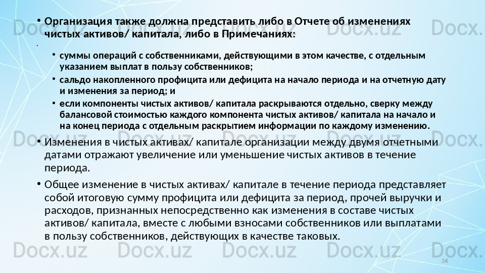 36•
Организация также должна представить либо в Отчете об изменениях 
чистых активов/ капитала, либо в Примечаниях:
•
 
•
суммы операций с собственниками, действующими в этом качестве, с отдельным 
указанием выплат в пользу собственников;
•
сальдо накопленного профицита или дефицита на начало периода и на отчетную дату 
и изменения за период; и
•
если компоненты чистых активов/ капитала раскрываются отдельно, сверку между 
балансовой стоимостью каждого компонента чистых активов/ капитала на начало и 
на конец периода с отдельным раскрытием информации по каждому изменению.
•
Изменения в чистых активах/ капитале организации между двумя отчетными 
датами отражают увеличение или уменьшение чистых активов в течение 
периода.
•
Общее изменение в чистых активах/ капитале в течение периода представляет 
собой итоговую сумму профицита или дефицита за период, прочей выручки и 
расходов, признанных непосредственно как изменения в составе чистых 
активов/ капитала, вместе с любыми взносами собственников или выплатами 
в пользу собственников, действующих в качестве таковых. 