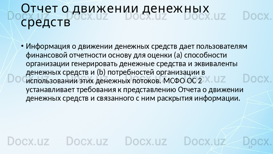 37Отчет о дви ж ени и  денеж ны х  
средств
•
Информация о движении денежных средств дает пользователям 
финансовой отчетности основу для оценки ( a ) способности 
организации генерировать денежные средства и эквиваленты 
денежных средств и ( b ) потребностей организации в  
использовании этих денежных потоков.  МСФО ОС 2 
устанавливает требования к представлению Отчета о движении 
денежных средств и связанного с ним раскрытия информации. 