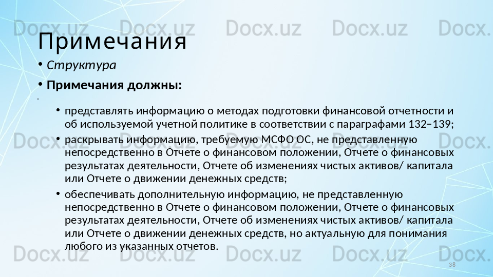 38При м ечани я
•
Структура
•
Примечания должны:
•
 
•
представлять информацию о методах подготовки финансовой отчетности и 
об используемой учетной политике в соответствии с параграфами 132–139;
•
раскрывать информацию, требуемую МСФО ОС, не представленную 
непосредственно в Отчете о финансовом положении, Отчете о финансовых 
результатах деятельности, Отчете об изменениях чистых активов/ капитала 
или Отчете о движении денежных средств;
•
обеспечивать дополнительную информацию, не представленную 
непосредственно в Отчете о финансовом положении, Отчете о финансовых 
результатах деятельности, Отчете об изменениях чистых активов/ капитала 
или Отчете о движении денежных средств, но актуальную для понимания 
любого из указанных отчетов. 