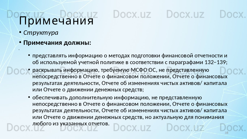 38При м ечани я
•
Структура
•
Примечания должны:
•
 
•
представлять информацию о методах подготовки финансовой отчетности и 
об используемой учетной политике в соответствии с параграфами 132–139;
•
раскрывать информацию, требуемую МСФО ОС, не представленную 
непосредственно в Отчете о финансовом положении, Отчете о финансовых 
результатах деятельности, Отчете об изменениях чистых активов/ капитала 
или Отчете о движении денежных средств;
•
обеспечивать дополнительную информацию, не представленную 
непосредственно в Отчете о финансовом положении, Отчете о финансовых 
результатах деятельности, Отчете об изменениях чистых активов/ капитала 
или Отчете о движении денежных средств, но актуальную для понимания 
любого из указанных отчетов.