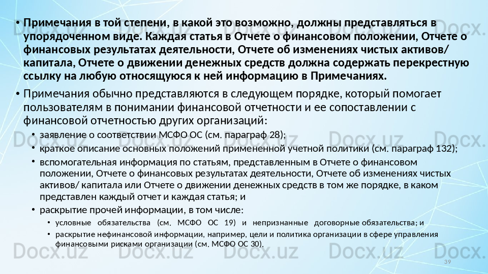 39•
Примечания в той степени, в какой это возможно, должны представляться в 
упорядоченном виде. Каждая статья в Отчете о финансовом положении, Отчете о 
финансовых результатах деятельности, Отчете об изменениях чистых активов/ 
капитала, Отчете о движении денежных средств должна содержать перекрестную 
ссылку на любую относящуюся к ней информацию в Примечаниях.
•
Примечания обычно представляются в следующем порядке, который помогает 
пользователям в понимании финансовой отчетности и ее сопоставлении с 
финансовой отчетностью других организаций:
•
заявление о соответствии МСФО ОС (см. параграф 28);
•
краткое описание основных положений примененной учетной политики (см. параграф 132);
•
вспомогательная информация по статьям, представленным в Отчете о финансовом 
положении, Отчете о финансовых результатах деятельности, Отчете об изменениях чистых 
активов/ капитала или Отчете о движении денежных средств в том же порядке, в каком 
представлен каждый отчет и каждая статья; и
•
раскрытие прочей информации, в том числе:
•
условные   обязательства   (см.   МСФО   ОС   19)   и   непризнанные   договорные обязательства; и
•
раскрытие нефинансовой информации, например, цели и политика организации в сфере управления 
финансовыми рисками организации (см.  МСФО ОС 30). 