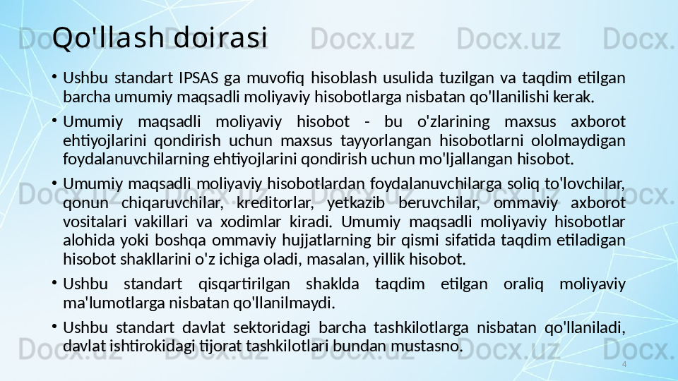 4Qo'llash doirasi
•
Ushbu  standart  IPSAS  ga  muvofiq  hisoblash  usulida  tuzilgan  va  taqdim  etilgan 
barcha umumiy maqsadli moliyaviy hisobotlarga nisbatan qo'llanilishi kerak. 
•
Umumiy  maqsadli  moliyaviy  hisobot  -  bu  o'zlarining  maxsus  axborot 
ehtiyojlarini  qondirish  uchun  maxsus  tayyorlangan  hisobotlarni  ololmaydigan 
foydalanuvchilarning ehtiyojlarini qondirish uchun mo'ljallangan hisobot. 
•
Umumiy  maqsadli  moliyaviy hisobotlardan  foydalanuvchilarga  soliq to'lovchilar, 
qonun  chiqaruvchilar,  kreditorlar,  yetkazib  beruvchilar,  ommaviy  axborot 
vositalari  vakillari  va  xodimlar  kiradi.  Umumiy  maqsadli  moliyaviy  hisobotlar 
alohida  yoki  boshqa  ommaviy  hujjatlarning  bir  qismi  sifatida  taqdim  etiladigan 
hisobot shakllarini o'z ichiga oladi, masalan, yillik hisobot. 
•
Ushbu  standart  qisqartirilgan  shaklda  taqdim  etilgan  oraliq  moliyaviy 
ma'lumotlarga nisbatan qo'llanilmaydi.
•
Ushbu  standart  davlat  sektoridagi  barcha  tashkilotlarga  nisbatan  qo'llaniladi, 
davlat ishtirokidagi tijorat tashkilotlari bundan mustasno. 