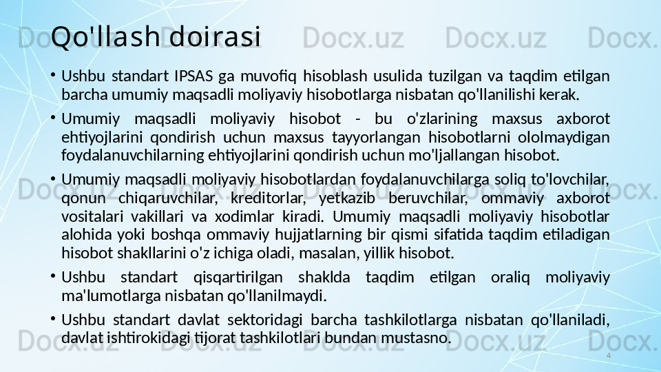 4Qo'llash doirasi
•
Ushbu  standart  IPSAS  ga  muvofiq  hisoblash  usulida  tuzilgan  va  taqdim  etilgan 
barcha umumiy maqsadli moliyaviy hisobotlarga nisbatan qo'llanilishi kerak. 
•
Umumiy  maqsadli  moliyaviy  hisobot  -  bu  o'zlarining  maxsus  axborot 
ehtiyojlarini  qondirish  uchun  maxsus  tayyorlangan  hisobotlarni  ololmaydigan 
foydalanuvchilarning ehtiyojlarini qondirish uchun mo'ljallangan hisobot. 
•
Umumiy  maqsadli  moliyaviy hisobotlardan  foydalanuvchilarga  soliq to'lovchilar, 
qonun  chiqaruvchilar,  kreditorlar,  yetkazib  beruvchilar,  ommaviy  axborot 
vositalari  vakillari  va  xodimlar  kiradi.  Umumiy  maqsadli  moliyaviy  hisobotlar 
alohida  yoki  boshqa  ommaviy  hujjatlarning  bir  qismi  sifatida  taqdim  etiladigan 
hisobot shakllarini o'z ichiga oladi, masalan, yillik hisobot. 
•
Ushbu  standart  qisqartirilgan  shaklda  taqdim  etilgan  oraliq  moliyaviy 
ma'lumotlarga nisbatan qo'llanilmaydi.
•
Ushbu  standart  davlat  sektoridagi  barcha  tashkilotlarga  nisbatan  qo'llaniladi, 
davlat ishtirokidagi tijorat tashkilotlari bundan mustasno.