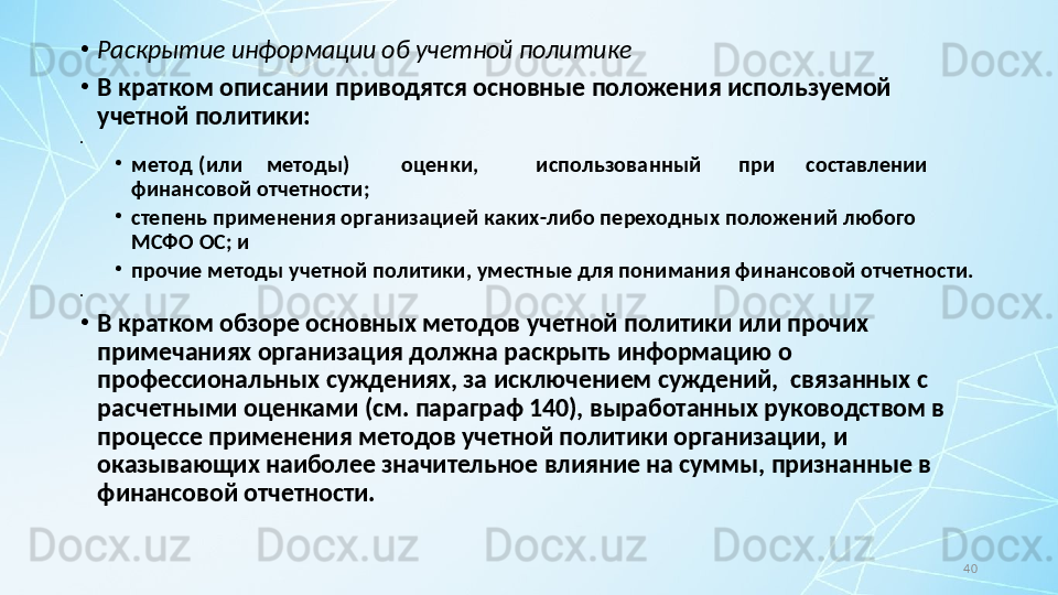 40•
Раскрытие информации об учетной политике
•
В кратком описании приводятся основные положения используемой 
учетной политики:
•
 
•
метод (или методы) оценки, использованный при составлении
финансовой отчетности;
•
степень применения организацией каких-либо переходных положений любого 
МСФО ОС; и
•
прочие методы учетной политики, уместные для понимания финансовой отчетности.
•
 
•
В кратком обзоре основных методов учетной политики или прочих 
примечаниях организация должна раскрыть информацию о 
профессиональных суждениях, за исключением суждений,  связанных с 
расчетными оценками (см. параграф 140), выработанных руководством в 
процессе применения методов учетной политики организации, и 
оказывающих наиболее значительное влияние на суммы, признанные в 
финансовой отчетности. 