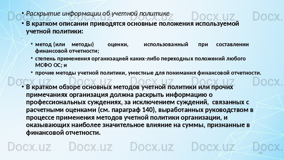 40•
Раскрытие информации об учетной политике
•
В кратком описании приводятся основные положения используемой 
учетной политики:
•
 
•
метод (или методы) оценки, использованный при составлении
финансовой отчетности;
•
степень применения организацией каких-либо переходных положений любого 
МСФО ОС; и
•
прочие методы учетной политики, уместные для понимания финансовой отчетности.
•
 
•
В кратком обзоре основных методов учетной политики или прочих 
примечаниях организация должна раскрыть информацию о 
профессиональных суждениях, за исключением суждений,  связанных с 
расчетными оценками (см. параграф 140), выработанных руководством в 
процессе применения методов учетной политики организации, и 
оказывающих наиболее значительное влияние на суммы, признанные в 
финансовой отчетности.