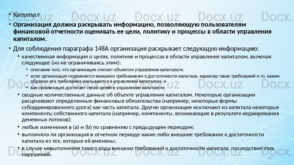 41•
Капитал
•
Организация должна раскрывать информацию, позволяющую пользователям 
финансовой отчетности оценивать ее цели, политику и процессы в области управления 
капиталом.
•
Для соблюдения параграфа 148A организация раскрывает следующую информацию:
•
качественная информация о целях, политике и процессах в области управления капиталом, включая 
следующее (но не ограничиваясь этим):
•
описание того, что организация считает объектом управления капиталом;
•
если организация подчиняется внешним требованиям к достаточности капитала, характер таких требований и то, каким 
образом эти требования учитываются в управлении капиталом; и
•
как организация достигает своих целей в управлении капиталом;
•
сводные количественные данные об объекте управления капиталом. Некоторые организации 
расценивают определенные финансовые обязательства (например, некоторые формы 
субординированного долга) как часть капитала. Другие организации исключают из капитала некоторые 
компоненты собственного капитала (например, компоненты, возникающие в результате хеджирования 
денежных потоков);
•
любые изменения в ( a ) и ( b ) по сравнению с предыдущим периодом;
•
выполняла ли организация в отчетном периоде какие-либо внешние требования к достаточности 
капитала из тех, которые ей вменены;
•
в случае невыполнения такого рода внешних требований к достаточности капитала, последствия этих 
нарушений. 