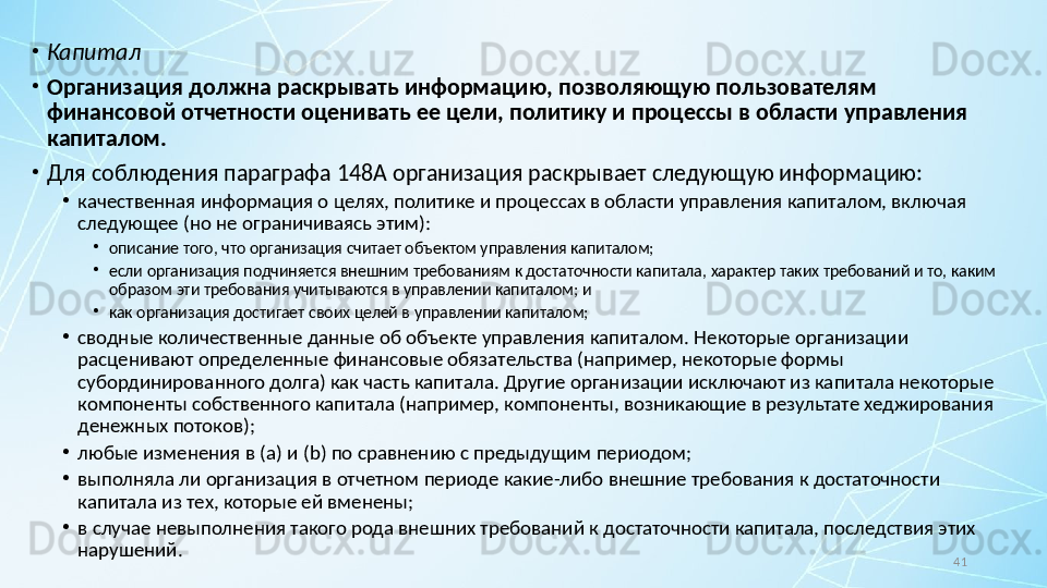 41•
Капитал
•
Организация должна раскрывать информацию, позволяющую пользователям 
финансовой отчетности оценивать ее цели, политику и процессы в области управления 
капиталом.
•
Для соблюдения параграфа 148A организация раскрывает следующую информацию:
•
качественная информация о целях, политике и процессах в области управления капиталом, включая 
следующее (но не ограничиваясь этим):
•
описание того, что организация считает объектом управления капиталом;
•
если организация подчиняется внешним требованиям к достаточности капитала, характер таких требований и то, каким 
образом эти требования учитываются в управлении капиталом; и
•
как организация достигает своих целей в управлении капиталом;
•
сводные количественные данные об объекте управления капиталом. Некоторые организации 
расценивают определенные финансовые обязательства (например, некоторые формы 
субординированного долга) как часть капитала. Другие организации исключают из капитала некоторые 
компоненты собственного капитала (например, компоненты, возникающие в результате хеджирования 
денежных потоков);
•
любые изменения в ( a ) и ( b ) по сравнению с предыдущим периодом;
•
выполняла ли организация в отчетном периоде какие-либо внешние требования к достаточности 
капитала из тех, которые ей вменены;
•
в случае невыполнения такого рода внешних требований к достаточности капитала, последствия этих 
нарушений.