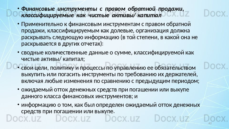 42•
Финансовые  инструменты  с  правом  обратной  продажи,  
классифицируемые  как  чистые  активы/ капитал
•
Применительно к финансовым инструментам с правом обратной 
продажи, классифицируемым как долевые, организация должна 
раскрывать следующую информацию (в той степени, в какой она не 
раскрывается в других отчетах):
•
сводные количественные данные о сумме, классифицируемой как 
чистые активы/ капитал;
•
свои цели, политику и процессы по управлению ее обязательством 
выкупить или погасить инструменты по требованию их держателей, 
включая любые изменения по сравнению с предыдущим периодом;
•
ожидаемый отток денежных средств при погашении или выкупе 
данного класса финансовых инструментов; и
•
информацию о том, как был определен ожидаемый отток денежных 
средств при погашении или выкупе. 