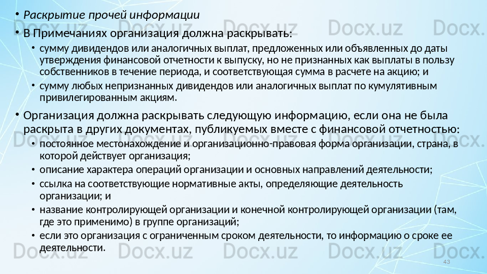 43•
Раскрытие прочей информации
•
В Примечаниях организация должна раскрывать:
•
сумму дивидендов или аналогичных выплат, предложенных или объявленных до даты 
утверждения финансовой отчетности к выпуску, но не признанных как выплаты в пользу 
собственников в течение периода, и соответствующая сумма в расчете на акцию; и
•
сумму любых непризнанных дивидендов или аналогичных выплат по кумулятивным 
привилегированным акциям.
•
Организация должна раскрывать следующую информацию, если она не была 
раскрыта в других документах, публикуемых вместе с финансовой отчетностью:
•
постоянное местонахождение и организационно-правовая форма организации, страна, в 
которой действует организация;
•
описание характера операций организации и основных направлений деятельности;
•
ссылка на соответствующие нормативные акты, определяющие деятельность 
организации; и
•
название контролирующей организации и конечной контролирующей организации (там, 
где это применимо) в группе организаций;
•
если это организация с ограниченным сроком деятельности, то информацию о сроке ее 
деятельности. 