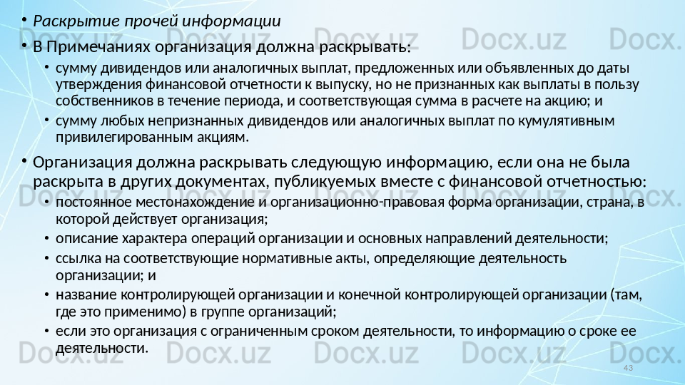 43•
Раскрытие прочей информации
•
В Примечаниях организация должна раскрывать:
•
сумму дивидендов или аналогичных выплат, предложенных или объявленных до даты 
утверждения финансовой отчетности к выпуску, но не признанных как выплаты в пользу 
собственников в течение периода, и соответствующая сумма в расчете на акцию; и
•
сумму любых непризнанных дивидендов или аналогичных выплат по кумулятивным 
привилегированным акциям.
•
Организация должна раскрывать следующую информацию, если она не была 
раскрыта в других документах, публикуемых вместе с финансовой отчетностью:
•
постоянное местонахождение и организационно-правовая форма организации, страна, в 
которой действует организация;
•
описание характера операций организации и основных направлений деятельности;
•
ссылка на соответствующие нормативные акты, определяющие деятельность 
организации; и
•
название контролирующей организации и конечной контролирующей организации (там, 
где это применимо) в группе организаций;
•
если это организация с ограниченным сроком деятельности, то информацию о сроке ее 
деятельности.